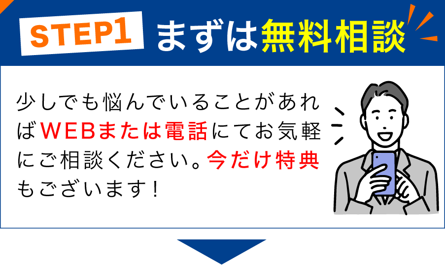 STEP1 まずは無料相談 少しでも悩んでいることがあればWEBまたは電話にてお気軽にご相談ください。今だけ特典もございます！