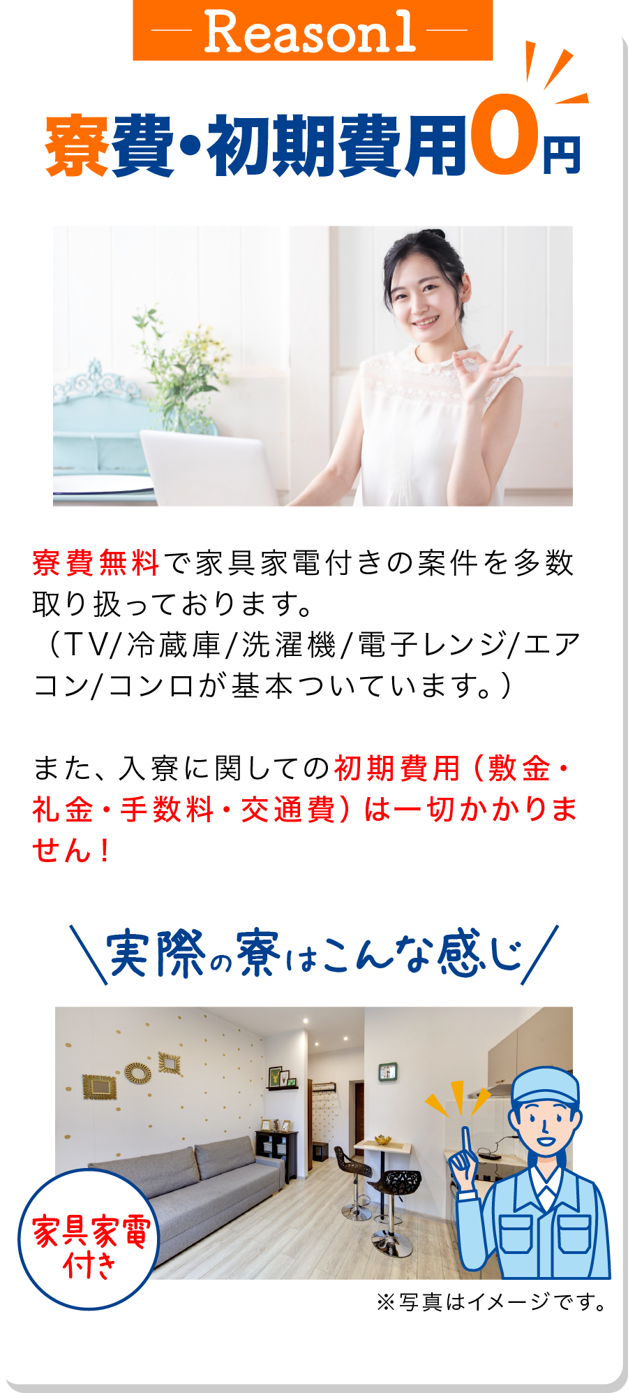 理由1
                            寮費・初期費用0円 
                            寮費無料で家具家電付きの案件を多数取り扱っております。
                            （TV/冷蔵庫/洗濯機/電子レンジ/エアコン/コンロが基本ついています。）
                            また、入寮に関しての初期費用（敷金・礼金・手数料・交通費）は一切かかりません！
                            実際の寮はこんな感じ（家具家電付き）※写真はイメージです。