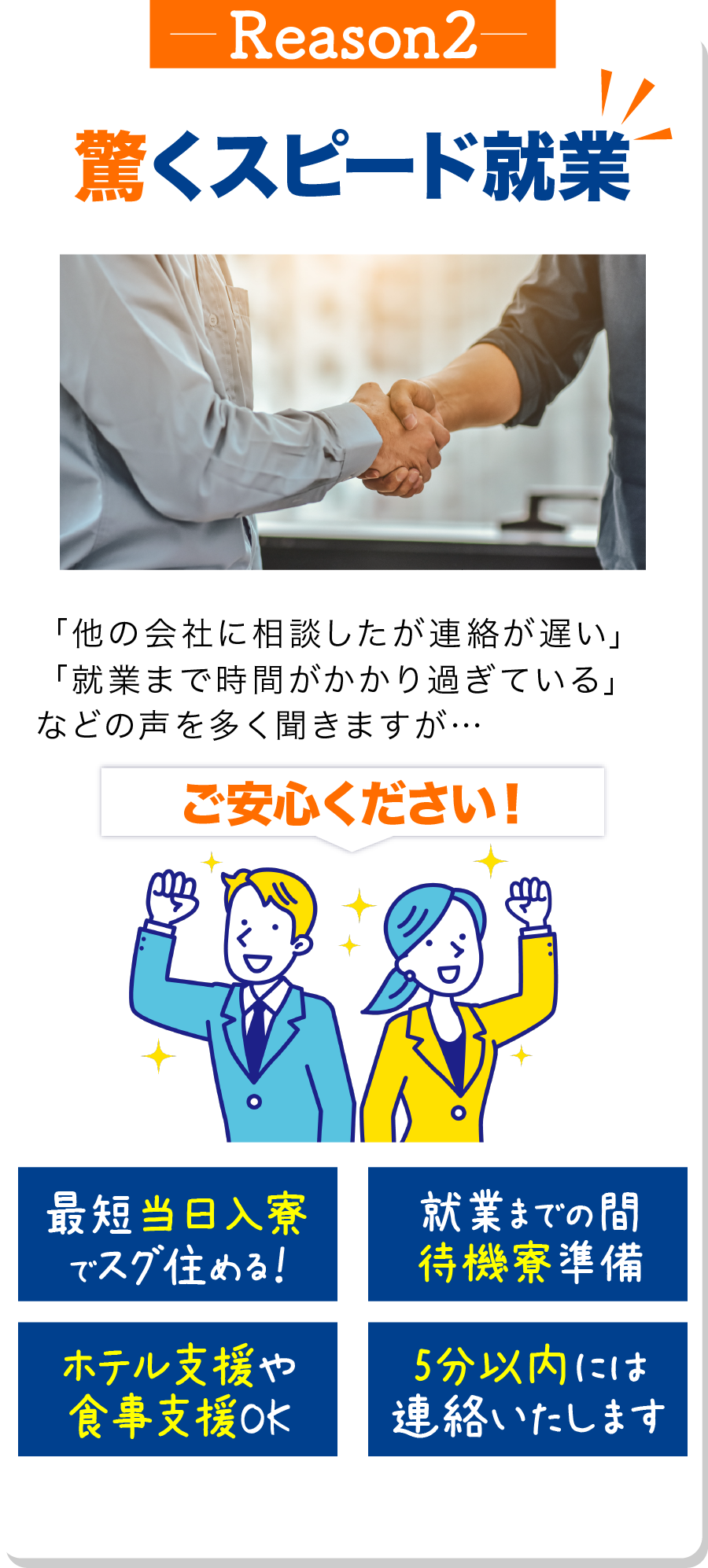 理由2 驚くスピード就業 「派遣会社に相談したが連絡が遅い」
                            「就業まで時間がかかり過ぎている」
                            などの声を多く聞きますが…
                            
                            ご安心ください！
                            
                            最短当日入寮でスグ住める！ 就業までの間待機寮準備 ホテル支援や食事支援OK 5分以内には連絡いたします