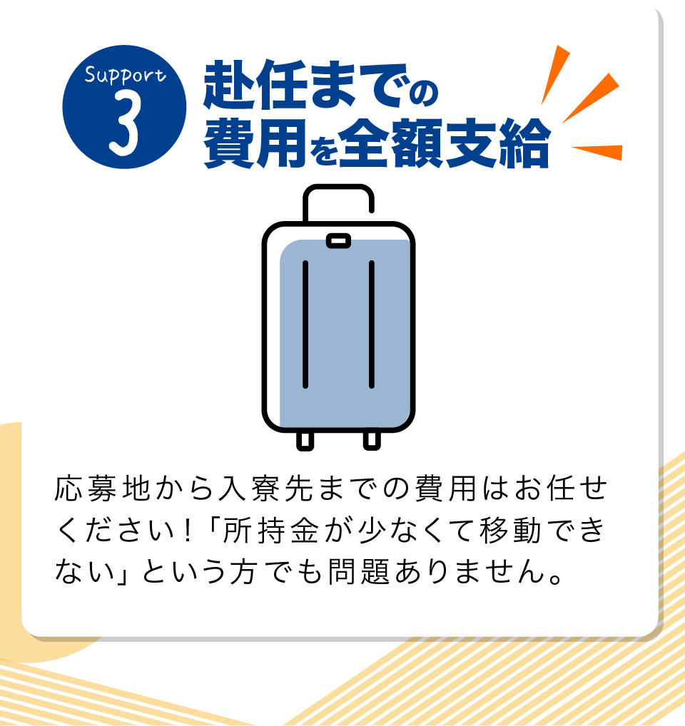 赴任までの費用を全額支給 応募地から入寮先までの費用はお任せください！「所持金が少なくて移動できない」という方でも問題ありません。