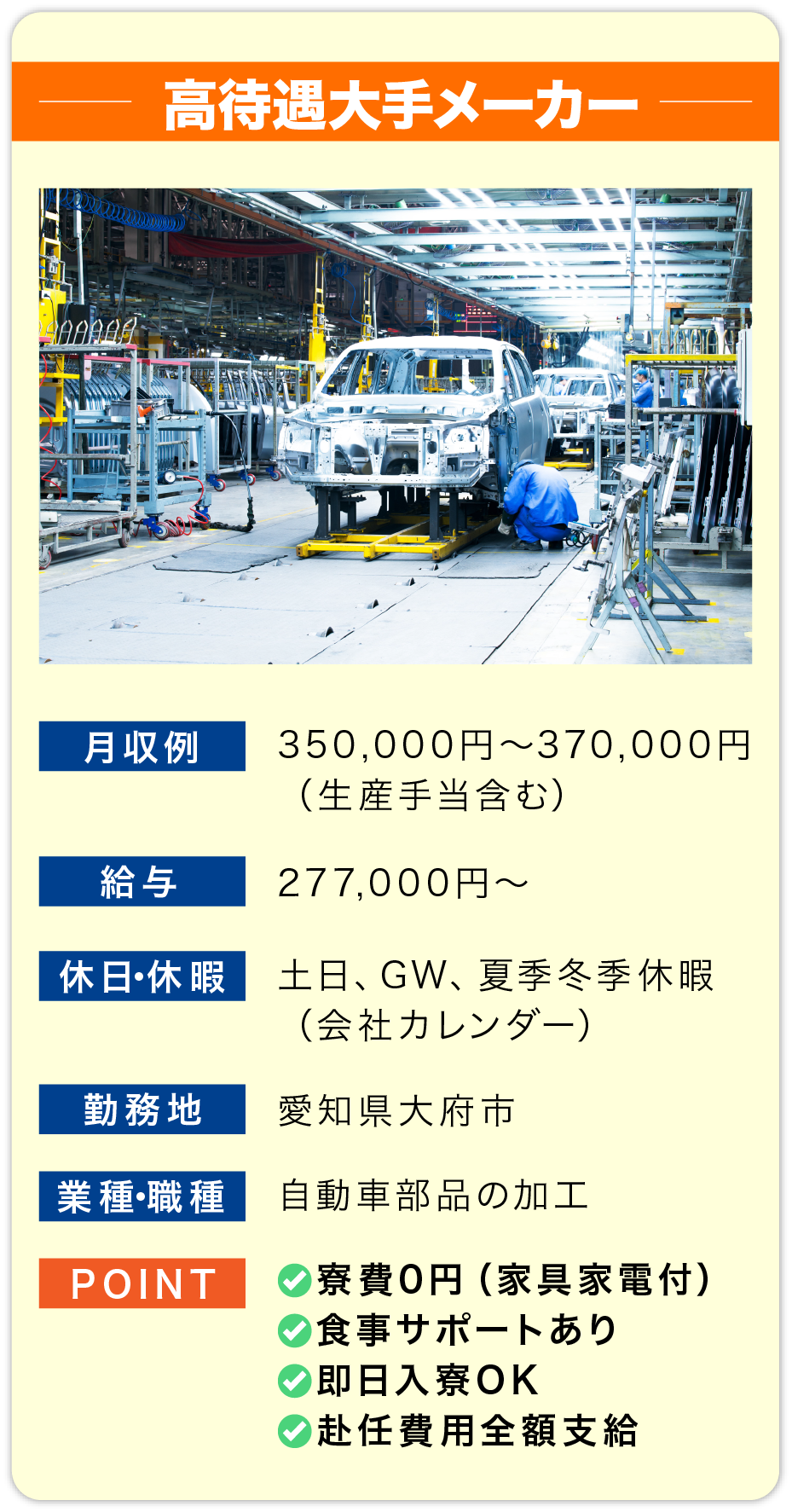 大手メーカー 月収例 350,000円～370,000円（生産手当含む）
    
                        給料 277,000円～
                        
                        休日・休暇 土日、GW、夏季冬季休暇
                        （会社カレンダー）
                        
                        勤務地 愛知県大府市
                        
                        業種・職種 自動車部品の加工
                        
                        POINT 
                        ✅寮費0円（家具家電付）
                        ✅紹介料10万円支給
                        ✅即日入寮OK
                        ✅赴任費用全額支給