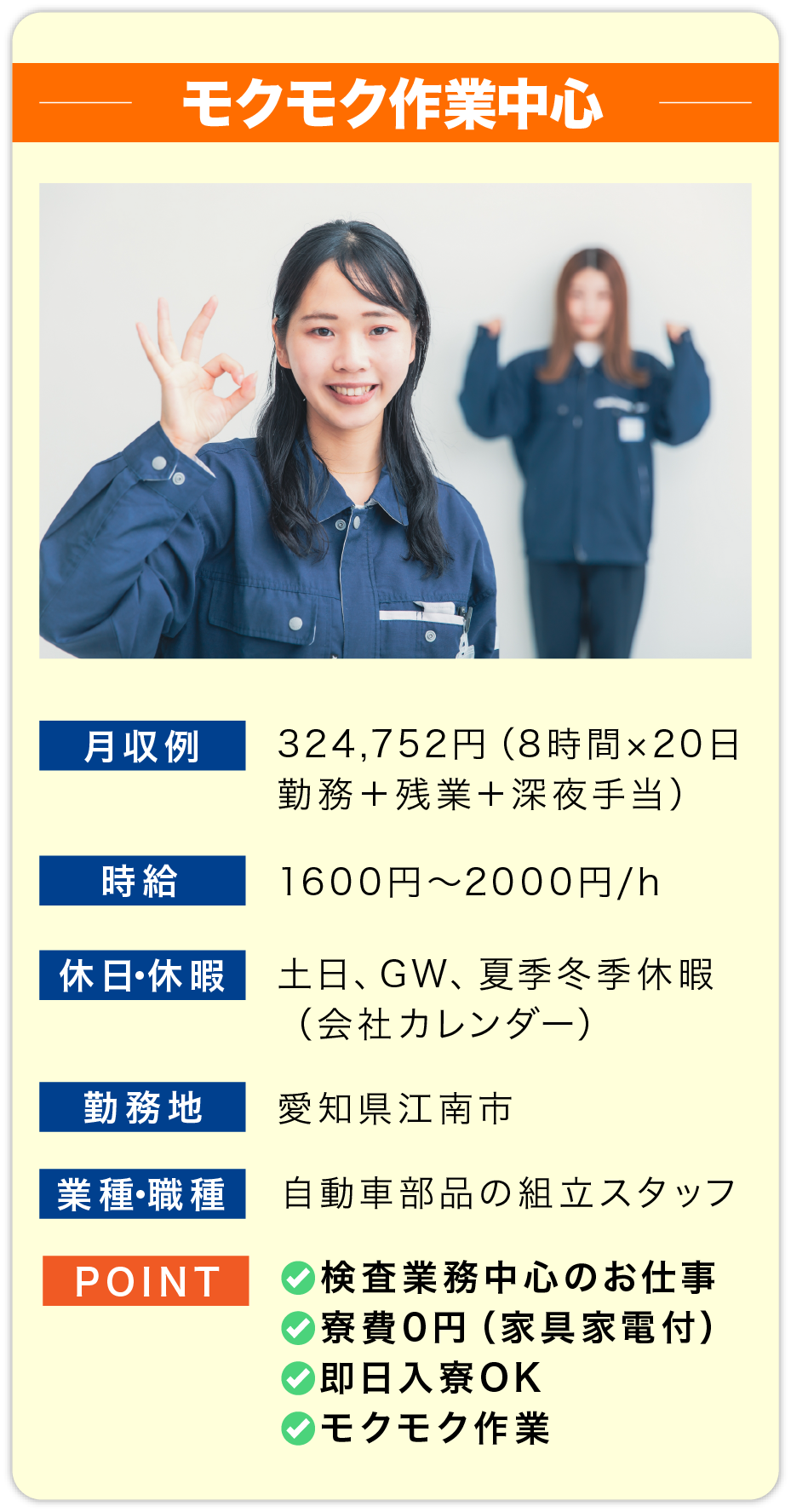 モクモク作業中心 月収例 324,752円（8時間×20日勤務＋残業＋深夜手当）
                        時給 1600円〜2000円/h
                        
                        休日・休暇 土日、GW、夏季冬季休暇
                        （会社カレンダー）
                        
                        勤務地 愛知県江南市
                        
                        業種・職種 自動車部品の組立スタッフ
                        
                        POINT 
                        ✅検査業務中心のお仕事
                        ✅寮費0円（家具家電付）
                        ✅即日入寮OK
                        ✅モクモク作業