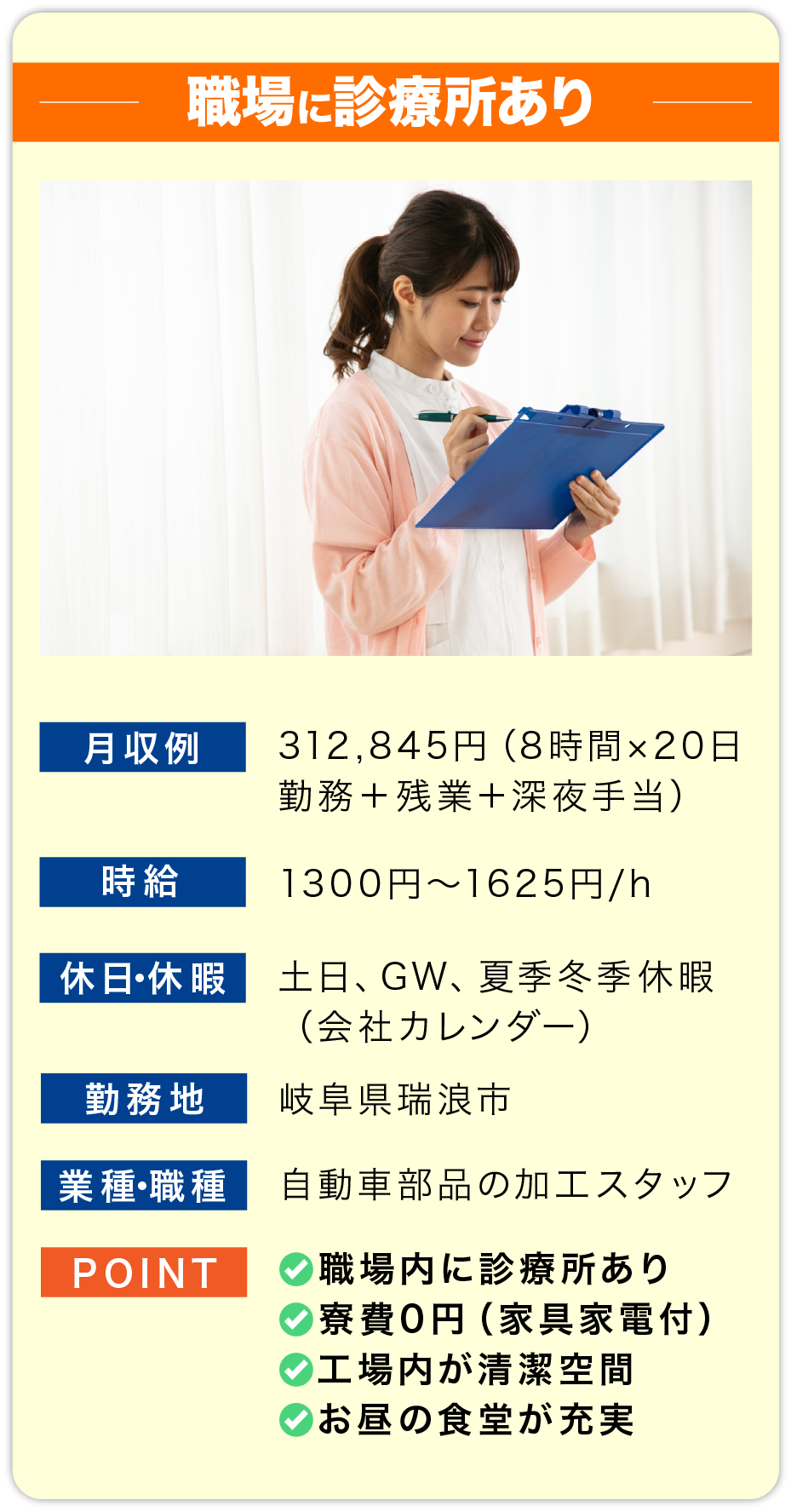 職場に診療所あり 月収例 312,845円（8時間×20日勤務＋残業＋深夜手当）
    
                        時給 1300円〜1625円/h
                        
                        休日・休暇 土日、GW、夏季冬季休暇
                        （会社カレンダー）
                        
                        勤務地 岐阜県瑞浪市
                        
                        業種・職種 自動車部品の加工スタッフ
                        
                        POINT 
                        ✅職場内に診療所あり
                        ✅寮費0円（家具家電付）
                        ✅工場内が清潔空間
                        ✅お昼の食堂が充実