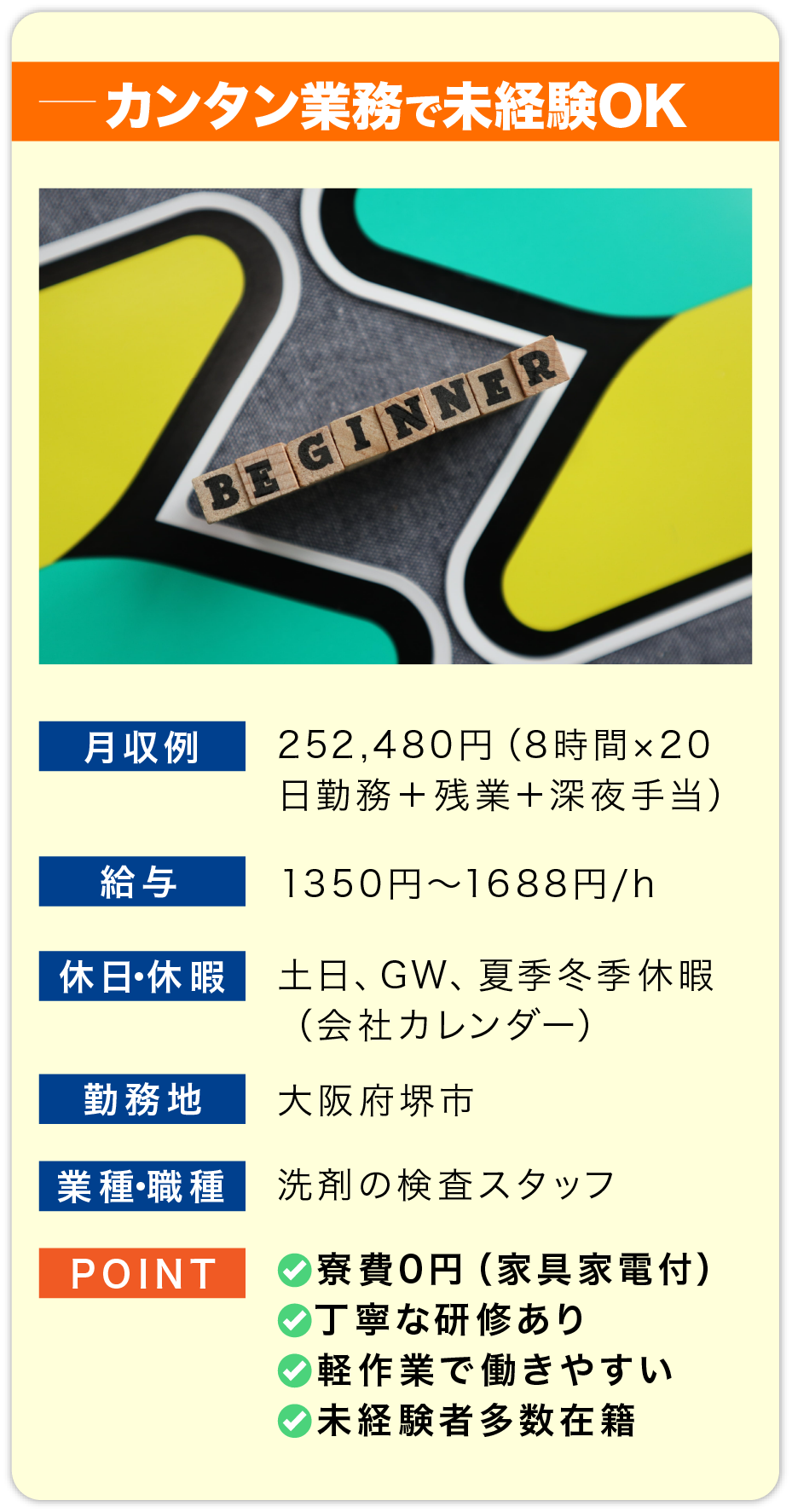 カンタン業務で未経験OK 月収例 252,480円（8時間×20日勤務＋残業＋深夜手当）
    
                        給料 1350円〜1688円/h
                        
                        休日・休暇 土日、GW、夏季冬季休暇
                        （会社カレンダー）
                        
                        勤務地 大阪府堺市
                        
                        業種・職種 洗剤の検査スタッフ
                        
                        POINT 
                        ✅寮費0円（家具家電付）
                        ✅丁寧な研修あり
                        ✅軽作業で働きやすい
                        ✅未経験者多数在籍