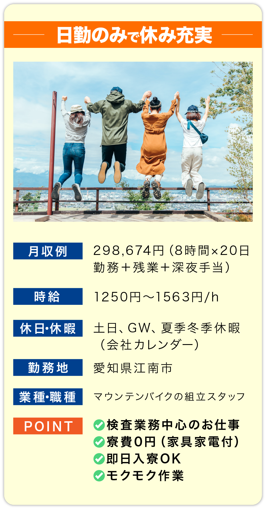 日勤のみで休み充実 月収例 298,674円（8時間×20日勤務＋残業＋深夜手当）
    
                        時給 1250円〜1563円/h
                        
                        休日・休暇 土日、GW、夏季冬季休暇
                        （会社カレンダー）
                        
                        勤務地 愛知県江南市
                        
                        業種・職種 マウンテンバイクの組立スタッフ
                        
                        POINT 
                        ✅検査業務中心のお仕事
                        ✅寮費0円（家具家電付）
                        ✅即日入寮OK
                        ✅モクモク作業