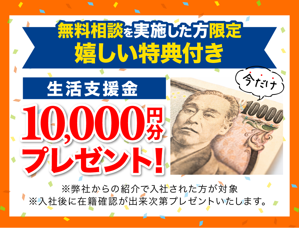 無料相談を実施した方限定嬉しい特典 生活支援金1万円分プレゼント ※弊社からの紹介で入社した方が対象 ※入社後に在籍確認が出来次第プレゼントします。